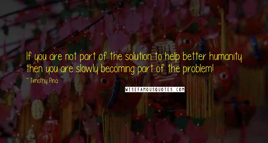 Timothy Pina Quotes: If you are not part of the solution to help better humanity then you are slowly becoming part of the problem!