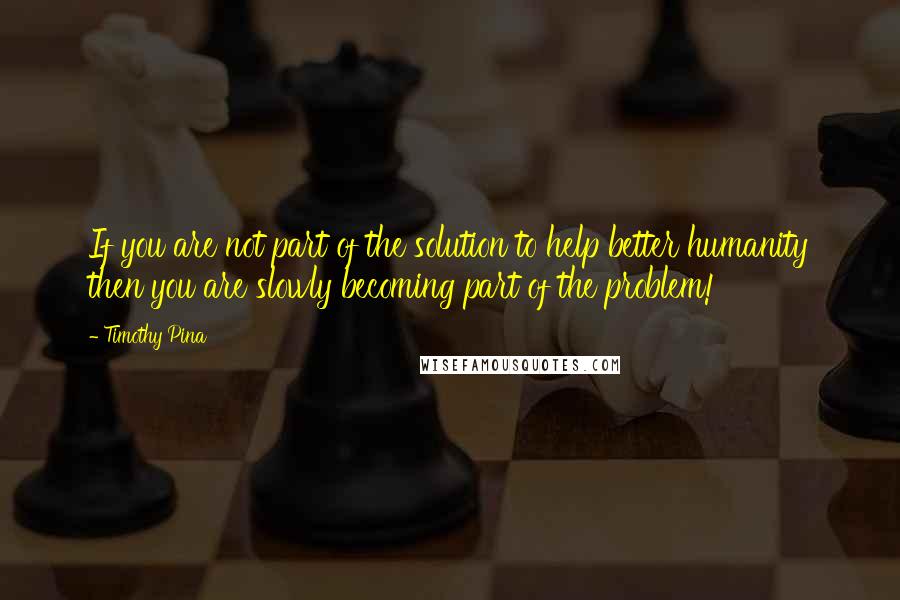 Timothy Pina Quotes: If you are not part of the solution to help better humanity then you are slowly becoming part of the problem!