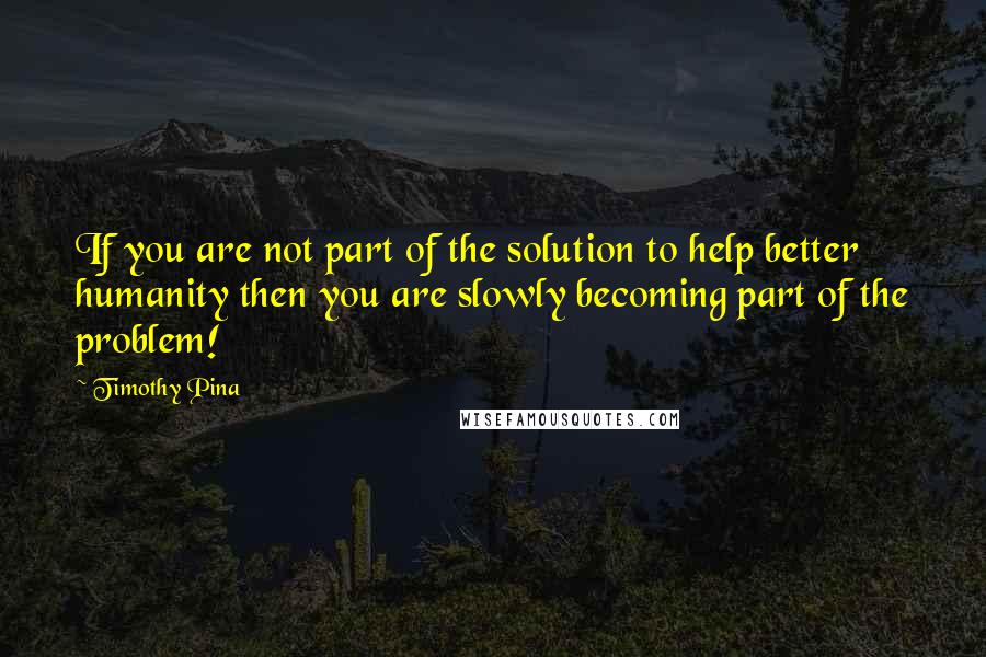 Timothy Pina Quotes: If you are not part of the solution to help better humanity then you are slowly becoming part of the problem!