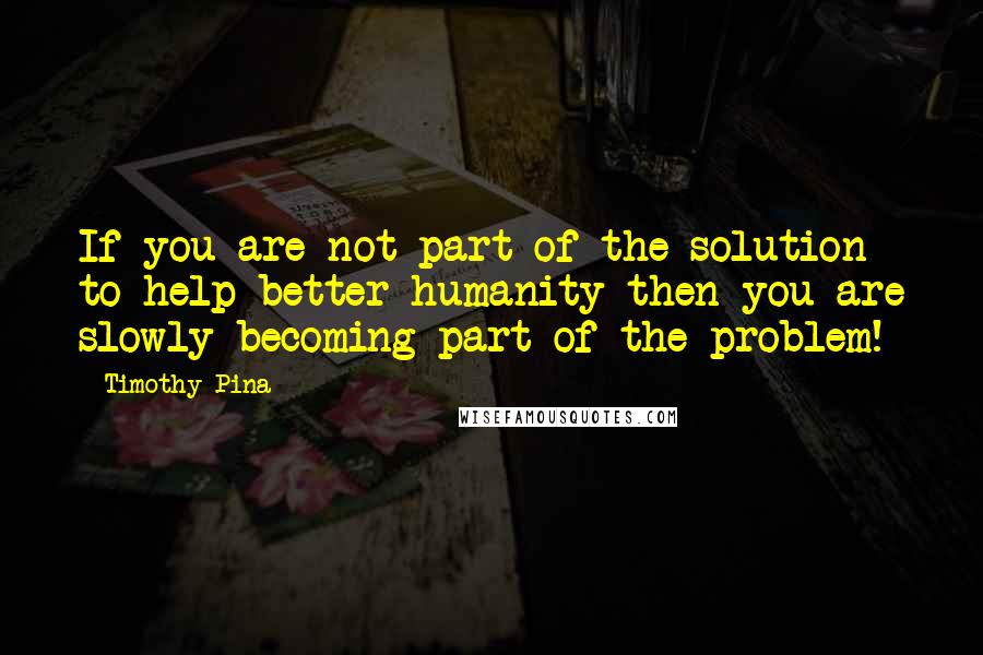 Timothy Pina Quotes: If you are not part of the solution to help better humanity then you are slowly becoming part of the problem!