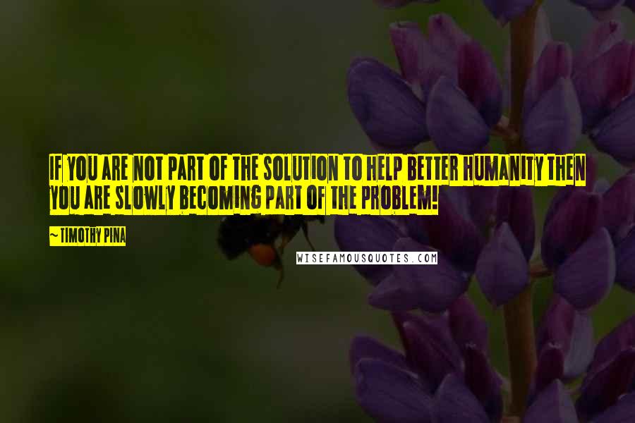 Timothy Pina Quotes: If you are not part of the solution to help better humanity then you are slowly becoming part of the problem!