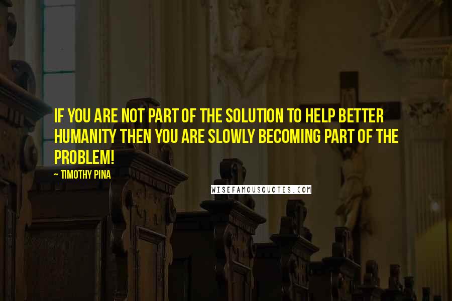 Timothy Pina Quotes: If you are not part of the solution to help better humanity then you are slowly becoming part of the problem!