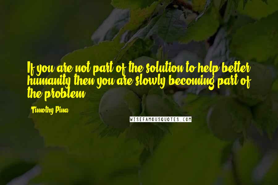 Timothy Pina Quotes: If you are not part of the solution to help better humanity then you are slowly becoming part of the problem!