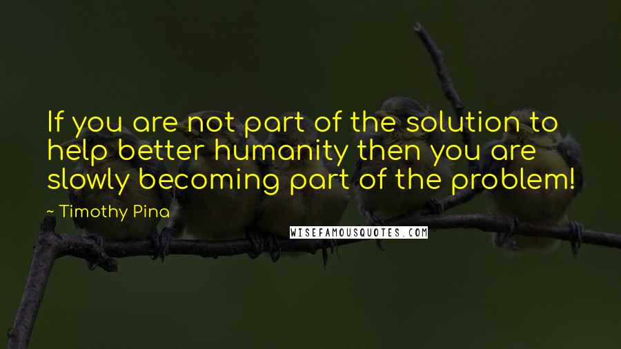 Timothy Pina Quotes: If you are not part of the solution to help better humanity then you are slowly becoming part of the problem!