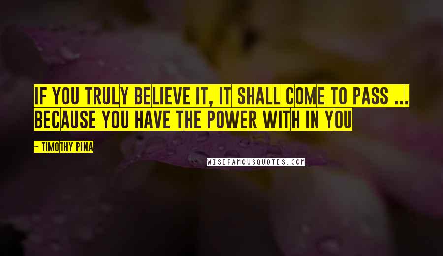 Timothy Pina Quotes: IF you truly believe it, it shall come to pass ... Because you have the power with in you