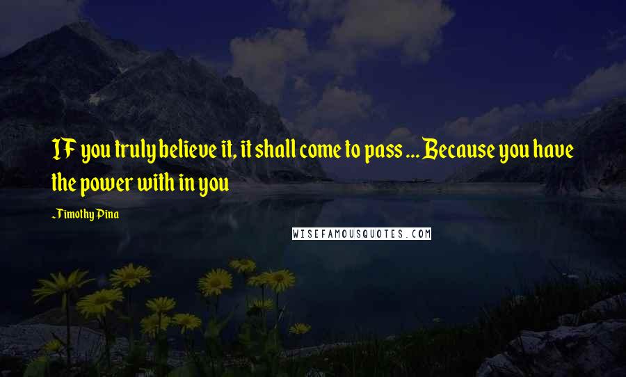 Timothy Pina Quotes: IF you truly believe it, it shall come to pass ... Because you have the power with in you