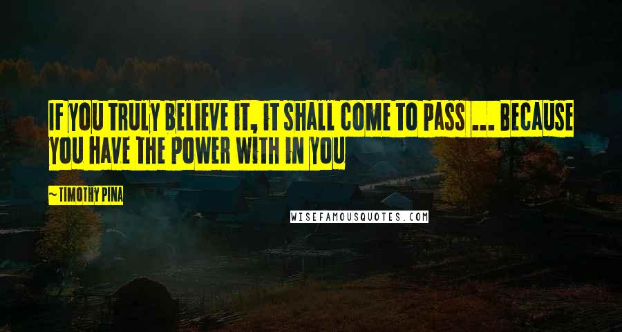 Timothy Pina Quotes: IF you truly believe it, it shall come to pass ... Because you have the power with in you