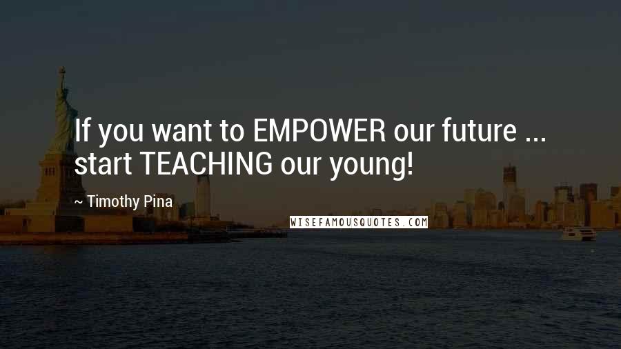 Timothy Pina Quotes: If you want to EMPOWER our future ... start TEACHING our young!