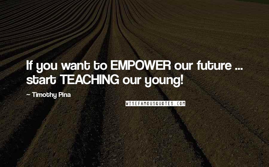 Timothy Pina Quotes: If you want to EMPOWER our future ... start TEACHING our young!