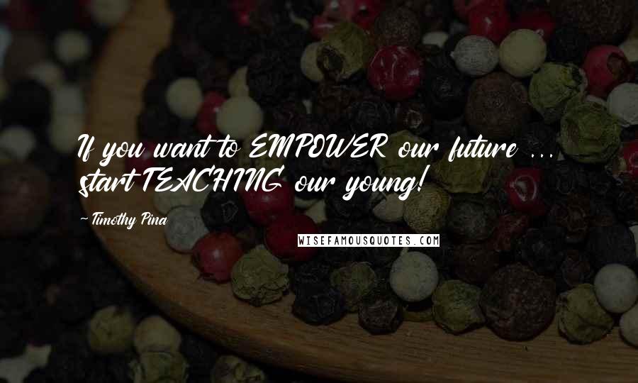 Timothy Pina Quotes: If you want to EMPOWER our future ... start TEACHING our young!