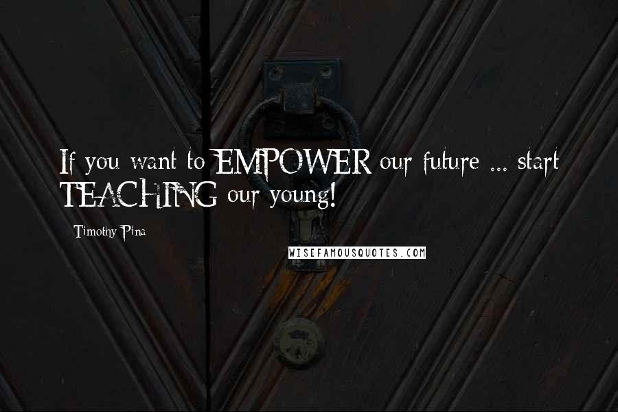 Timothy Pina Quotes: If you want to EMPOWER our future ... start TEACHING our young!