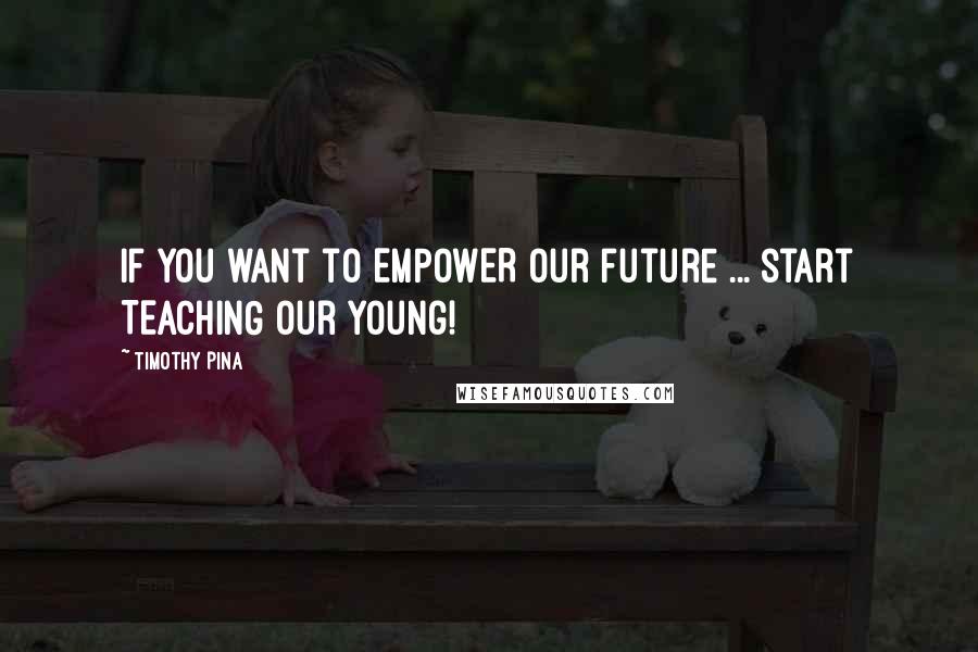 Timothy Pina Quotes: If you want to EMPOWER our future ... start TEACHING our young!