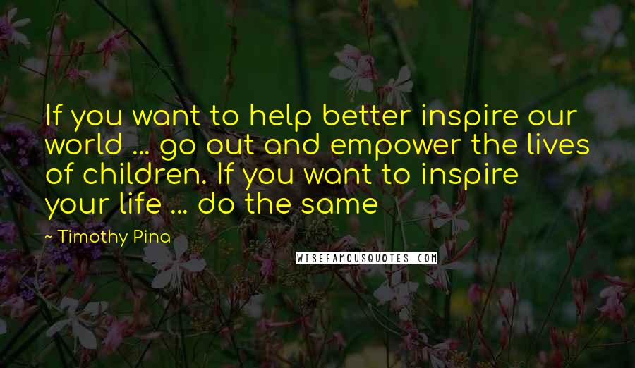 Timothy Pina Quotes: If you want to help better inspire our world ... go out and empower the lives of children. If you want to inspire your life ... do the same