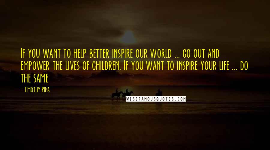 Timothy Pina Quotes: If you want to help better inspire our world ... go out and empower the lives of children. If you want to inspire your life ... do the same