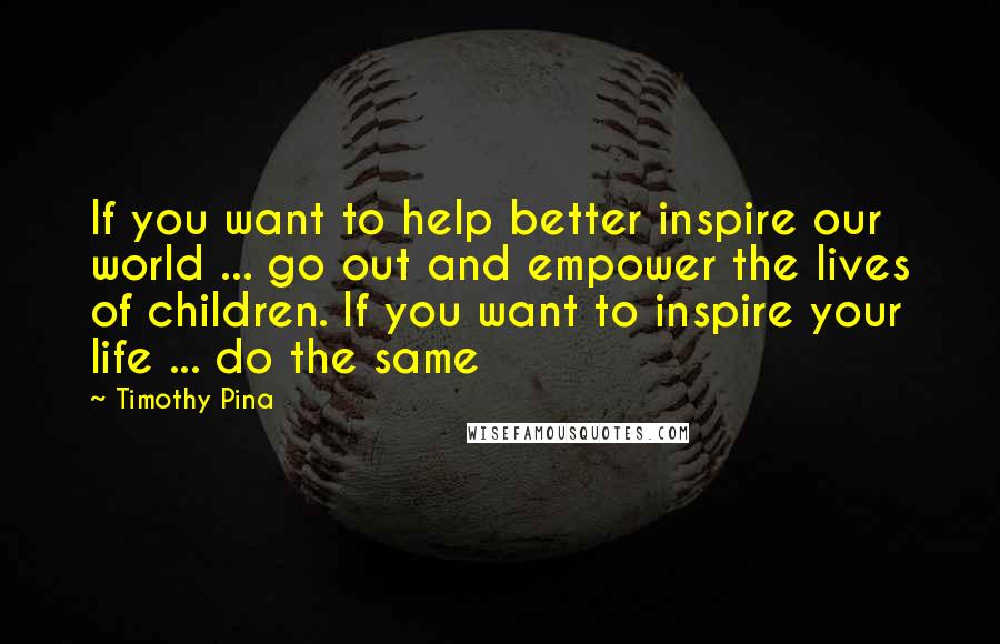 Timothy Pina Quotes: If you want to help better inspire our world ... go out and empower the lives of children. If you want to inspire your life ... do the same