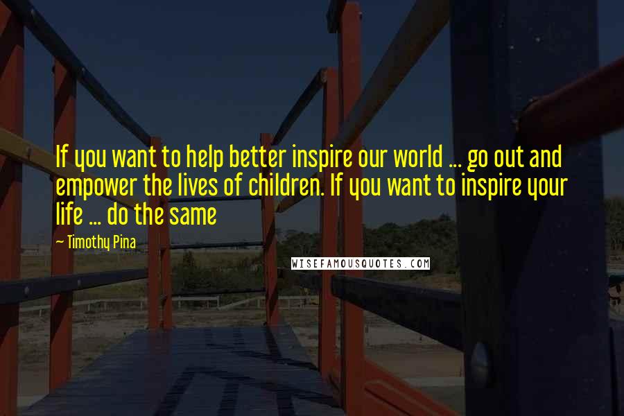 Timothy Pina Quotes: If you want to help better inspire our world ... go out and empower the lives of children. If you want to inspire your life ... do the same