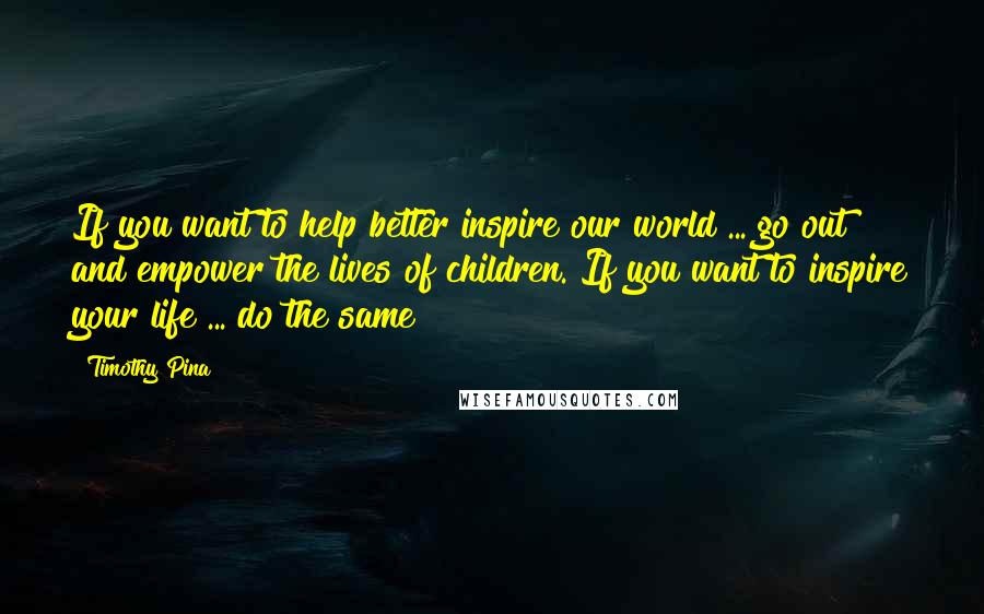 Timothy Pina Quotes: If you want to help better inspire our world ... go out and empower the lives of children. If you want to inspire your life ... do the same