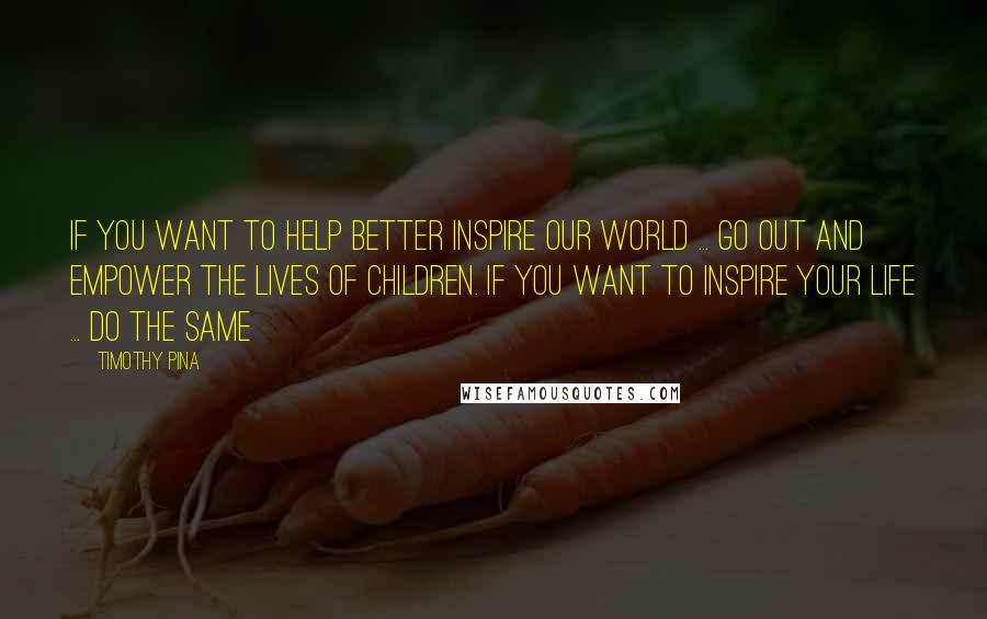 Timothy Pina Quotes: If you want to help better inspire our world ... go out and empower the lives of children. If you want to inspire your life ... do the same