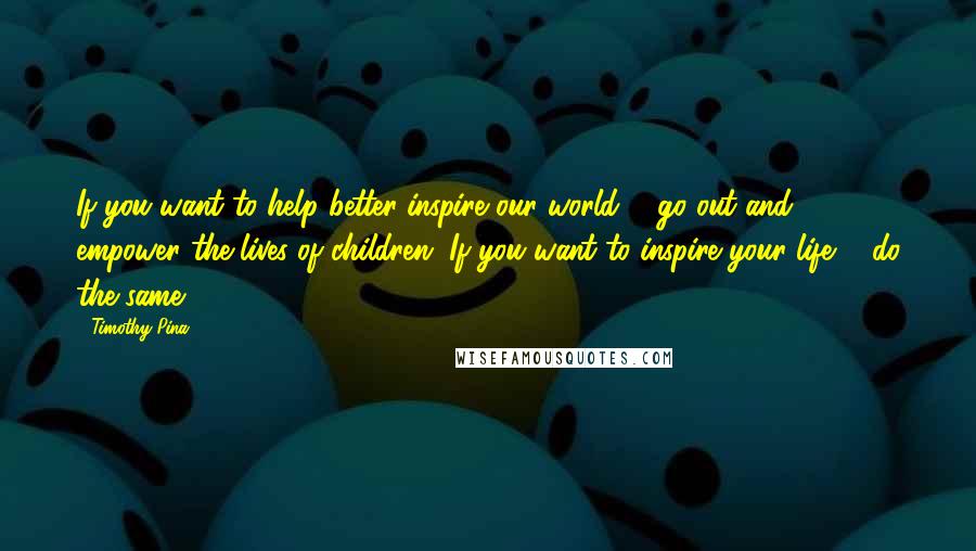 Timothy Pina Quotes: If you want to help better inspire our world ... go out and empower the lives of children. If you want to inspire your life ... do the same