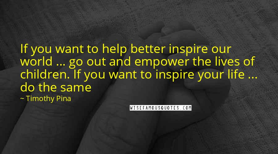 Timothy Pina Quotes: If you want to help better inspire our world ... go out and empower the lives of children. If you want to inspire your life ... do the same