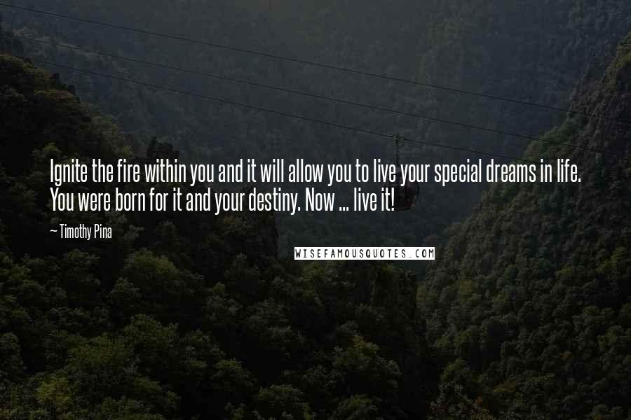 Timothy Pina Quotes: Ignite the fire within you and it will allow you to live your special dreams in life. You were born for it and your destiny. Now ... live it!