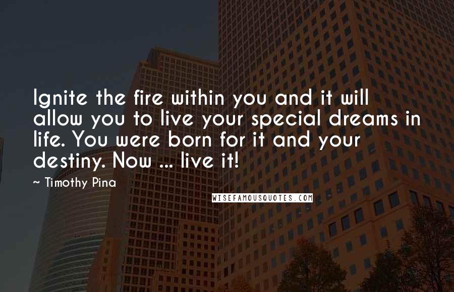 Timothy Pina Quotes: Ignite the fire within you and it will allow you to live your special dreams in life. You were born for it and your destiny. Now ... live it!
