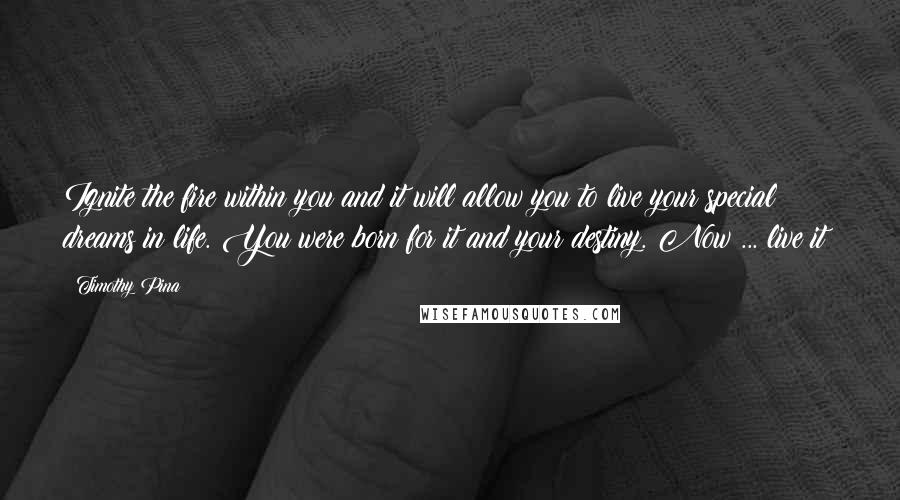 Timothy Pina Quotes: Ignite the fire within you and it will allow you to live your special dreams in life. You were born for it and your destiny. Now ... live it!