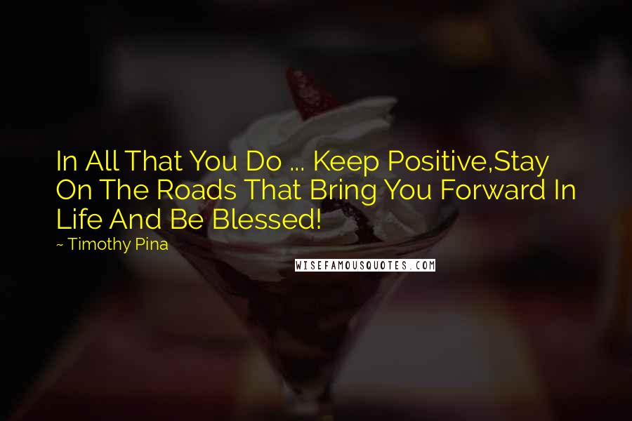 Timothy Pina Quotes: In All That You Do ... Keep Positive,Stay On The Roads That Bring You Forward In Life And Be Blessed!