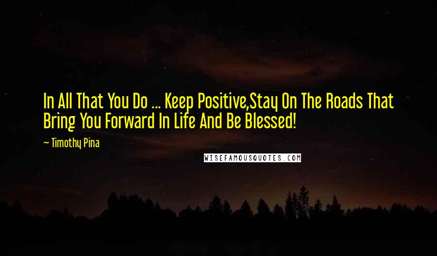 Timothy Pina Quotes: In All That You Do ... Keep Positive,Stay On The Roads That Bring You Forward In Life And Be Blessed!