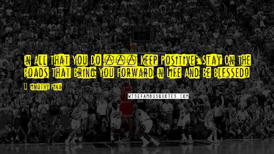 Timothy Pina Quotes: In All That You Do ... Keep Positive,Stay On The Roads That Bring You Forward In Life And Be Blessed!