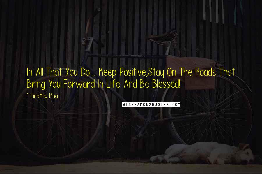 Timothy Pina Quotes: In All That You Do ... Keep Positive,Stay On The Roads That Bring You Forward In Life And Be Blessed!