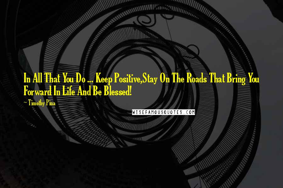 Timothy Pina Quotes: In All That You Do ... Keep Positive,Stay On The Roads That Bring You Forward In Life And Be Blessed!