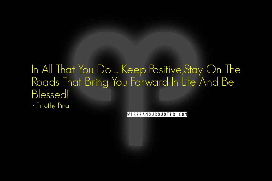 Timothy Pina Quotes: In All That You Do ... Keep Positive,Stay On The Roads That Bring You Forward In Life And Be Blessed!