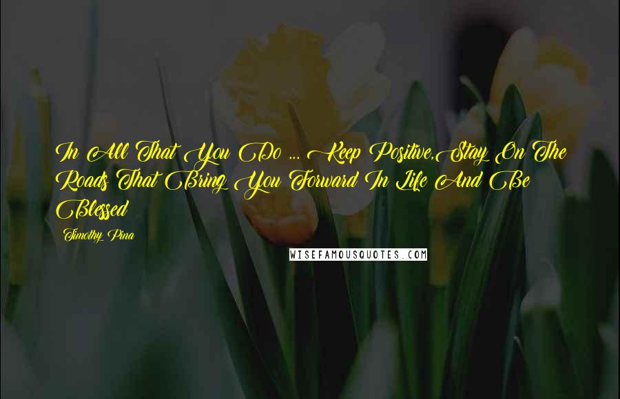 Timothy Pina Quotes: In All That You Do ... Keep Positive,Stay On The Roads That Bring You Forward In Life And Be Blessed!