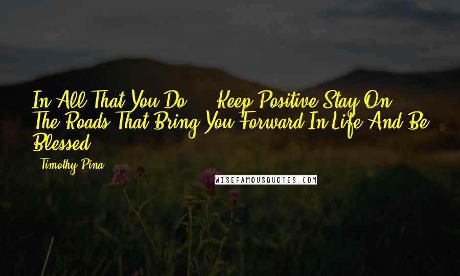 Timothy Pina Quotes: In All That You Do ... Keep Positive,Stay On The Roads That Bring You Forward In Life And Be Blessed!