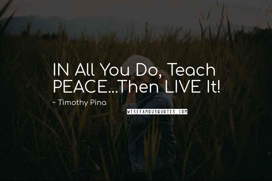 Timothy Pina Quotes: IN All You Do, Teach PEACE...Then LIVE It!