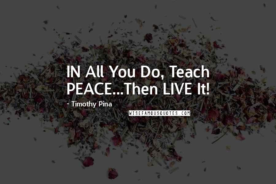 Timothy Pina Quotes: IN All You Do, Teach PEACE...Then LIVE It!