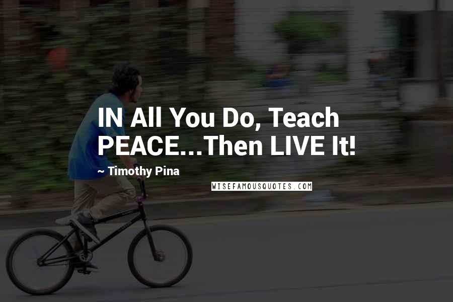 Timothy Pina Quotes: IN All You Do, Teach PEACE...Then LIVE It!