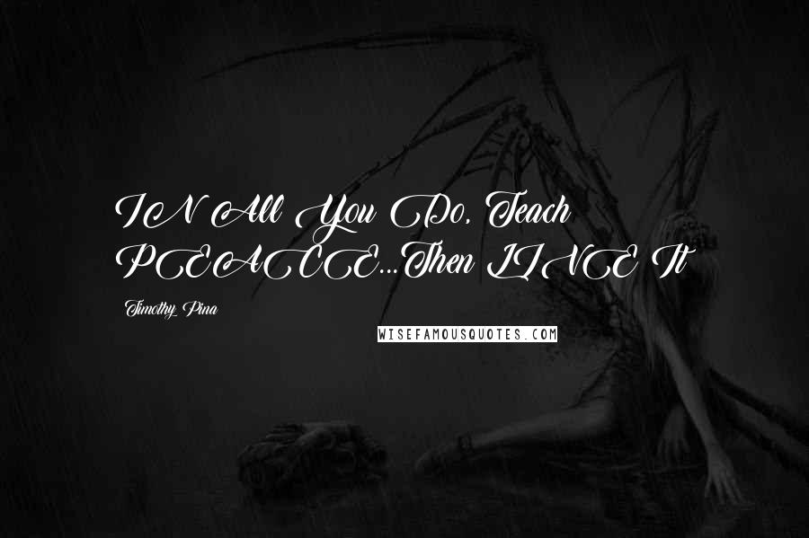 Timothy Pina Quotes: IN All You Do, Teach PEACE...Then LIVE It!