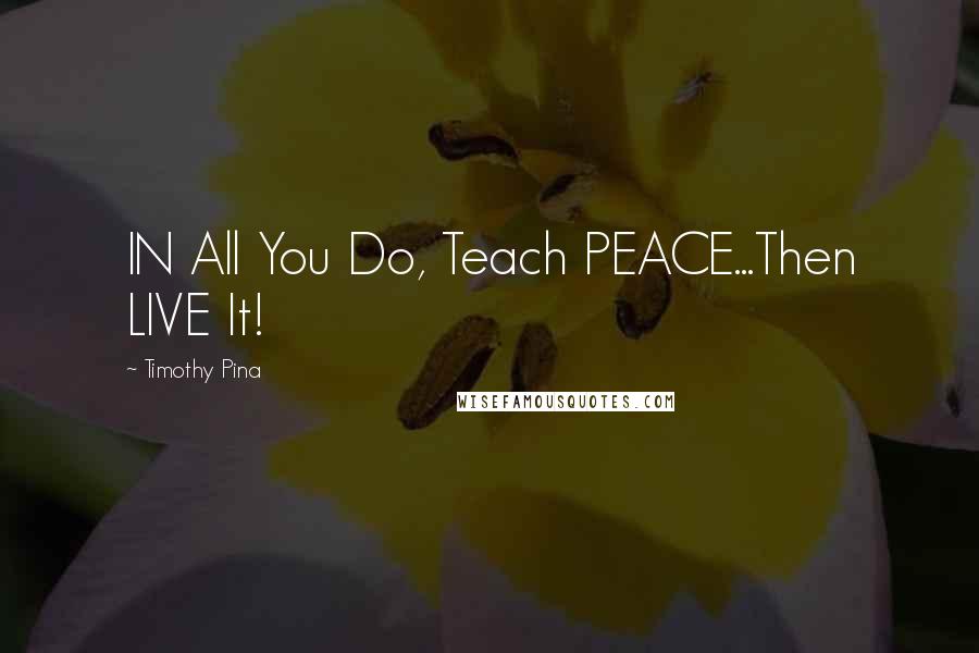 Timothy Pina Quotes: IN All You Do, Teach PEACE...Then LIVE It!