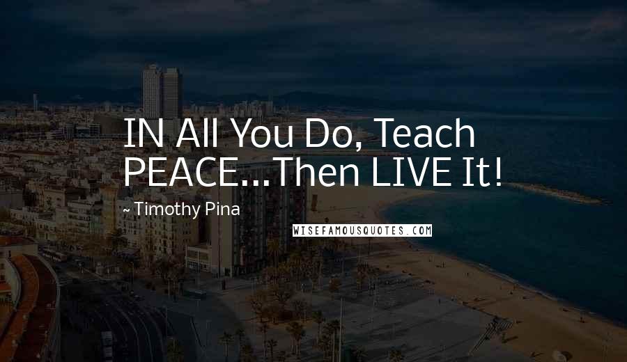 Timothy Pina Quotes: IN All You Do, Teach PEACE...Then LIVE It!