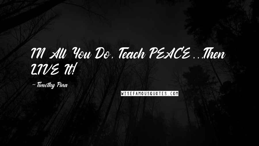 Timothy Pina Quotes: IN All You Do, Teach PEACE...Then LIVE It!