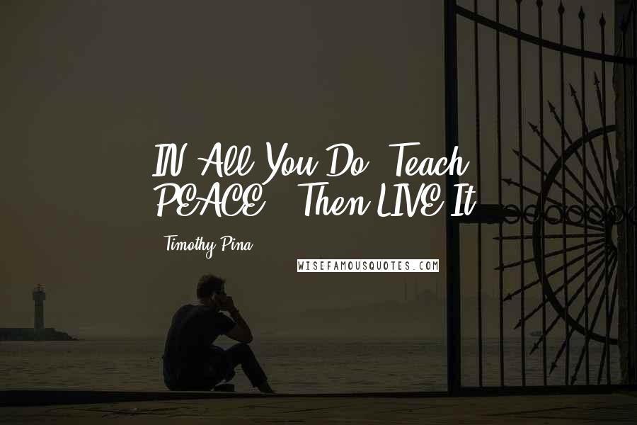 Timothy Pina Quotes: IN All You Do, Teach PEACE...Then LIVE It!