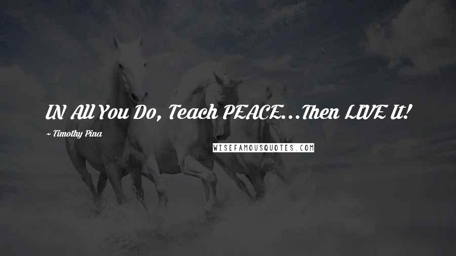 Timothy Pina Quotes: IN All You Do, Teach PEACE...Then LIVE It!