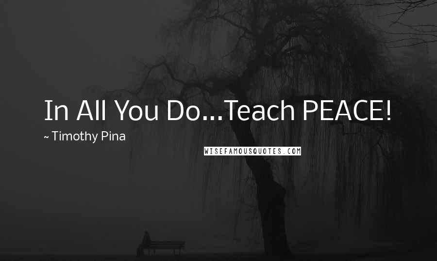 Timothy Pina Quotes: In All You Do...Teach PEACE!
