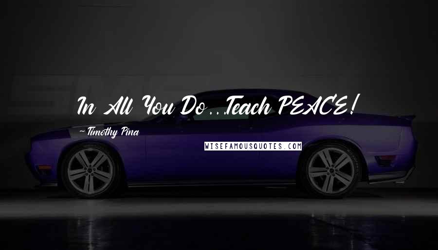 Timothy Pina Quotes: In All You Do...Teach PEACE!