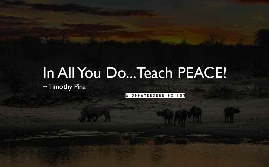 Timothy Pina Quotes: In All You Do...Teach PEACE!