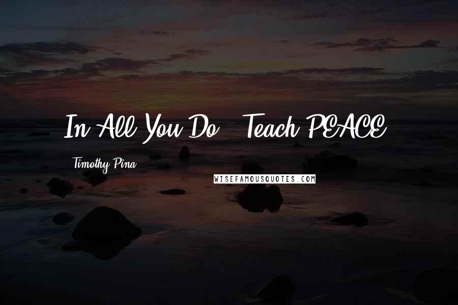 Timothy Pina Quotes: In All You Do...Teach PEACE!