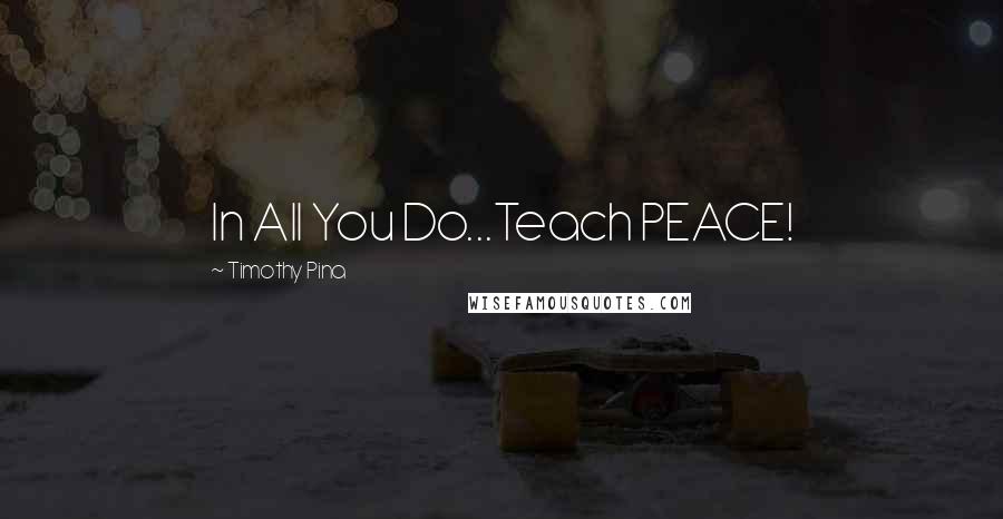 Timothy Pina Quotes: In All You Do...Teach PEACE!