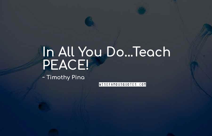Timothy Pina Quotes: In All You Do...Teach PEACE!